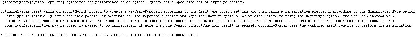 OptimizeSystem[system, options] optimizes the performance of an optical system for a specified ... \nSee also: ConstructMeritFunction, MeritType, MinimizationType, TurboTrace, and RayTraceFunction.